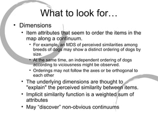 What to look for… Dimensions  Item attributes that seem to order the items in the map along a continuum.  For example, an MDS of perceived similarities among breeds of dogs may show a distinct ordering of dogs by size.  At the same time, an independent ordering of dogs according to viciousness might be observed.  Orderings may not follow the axes or be orthogonal to each other The underlying dimensions are thought to "explain" the perceived similarity between items.  Implicit similarity function is a weighted sum of attributes May “discover” non-obvious continuums 