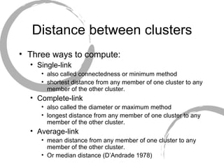 Distance between clusters Three ways to compute: Single-link  also called connectedness or minimum method  shortest distance from any member of one cluster to any member of the other cluster. Complete-link also called the diameter or maximum method longest distance from any member of one cluster to any member of the other cluster. Average-link mean distance from any member of one cluster to any member of the other cluster. Or median distance (D’Andrade 1978) 