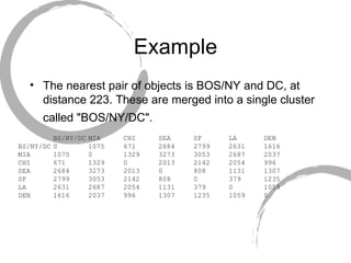 Example The nearest pair of objects is BOS/NY and DC, at distance 223. These are merged into a single cluster called "BOS/NY/DC".   BS/NY/DC MIA  CHI  SEA  SF  LA  DEN BS/NY/DC 0  1075  671  2684  2799  2631  1616 MIA  1075  0  1329  3273  3053  2687  2037 CHI  671  1329  0  2013  2142  2054  996 SEA  2684  3273  2013  0  808  1131  1307 SF  2799  3053  2142  808  0  379  1235 LA  2631  2687  2054  1131  379  0  1059 DEN  1616  2037  996  1307  1235  1059  0 