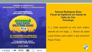 Samuel Rodrigues Rosa
Fiscal da Vigilância em Saúde de
Salto do Céu
Psicólogo
“(...) Todo amanhã se cria num ontem,
através de um hoje(...). Temos de saber
o que fomos, para saber o que seremos”
Paulo Freire.
 