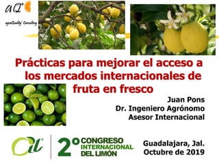 Prácticas para mejorar el acceso a
los mercados internacionales de
fruta en fresco
Juan Pons
Dr. Ingeniero Agrónomo
Asesor Internacional
Guadalajara, Jal.
Octubre de 2019
 