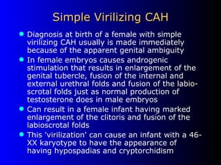 Simple Virilizing CAH Diagnosis at birth of a female with simple virilizing CAH usually is made immediately because of the apparent genital ambiguity In female embryos causes androgenic stimulation that results in enlargement of the genital tubercle, fusion of the internal and external urethral folds and fusion of the labio-scrotal folds just as normal production of testosterone does in male embryos Can result in a female infant having marked enlargement of the clitoris and fusion of the labioscrotal folds This 'virilization' can cause an infant with a 46-XX karyotype to have the appearance of having hypospadias and cryptorchidism 