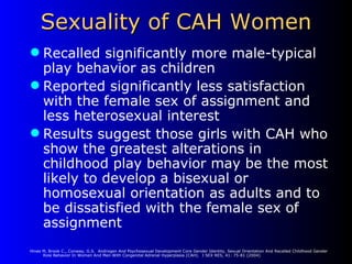Sexuality of CAH Women Recalled significantly more male-typical play behavior as children Reported significantly less satisfaction with the female sex of assignment and less heterosexual interest Results suggest those girls with CAH who show the greatest alterations in childhood play behavior may be the most likely to develop a bisexual or homosexual orientation as adults and to be dissatisfied with the female sex of assignment Hines M, Brook C., Conway, G.S.  Androgen And Psychosexual Development Core Gender Identity, Sexual Orientation And Recalled Childhood Gender Role Behavior In Women And Men With Congenital Adrenal Hyperplasia (CAH).  J SEX RES, 41: 75-81 (2004) 