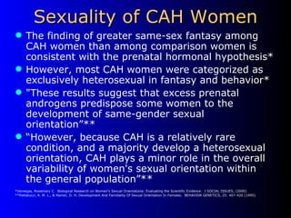 Sexuality of CAH Women The finding of greater same-sex fantasy among CAH women than among comparison women is consistent with the prenatal hormonal hypothesis* However, most CAH women were categorized as exclusively heterosexual in fantasy and behavior* "These results suggest that excess prenatal androgens predispose some women to the development of same-gender sexual orientation”** “ However, because CAH is a relatively rare condition, and a majority develop a heterosexual orientation, CAH plays a minor role in the overall variability of women's sexual orientation within the general population”** *Veniegas, Rosemary C.  Biological Research on Women's Sexual Orientations: Evaluating the Scientific Evidence.  J SOCIAL ISSUES, (2000) **Pattatucci, A. M. L., & Hamer, D. H. Development And Familiality Of Sexual Orientation In Females.  BEHAVIOR GENETICS, 25: 407-420 (1995) 