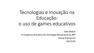 Tecnologias e Inovação na
Educação:
o uso de games educativos
João Mattar
VI Congresso Brasileiro de Tecnologia Educacional da ABT
Unesp Araraquara
05/12/16
 