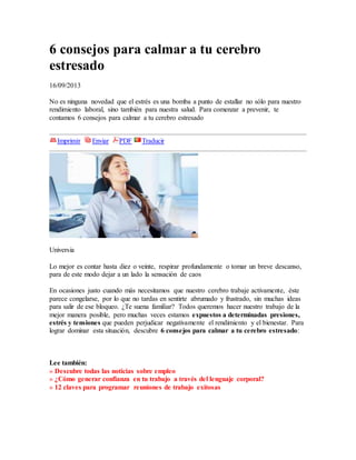 6 consejos para calmar a tu cerebro
estresado
16/09/2013
No es ninguna novedad que el estrés es una bomba a punto de estallar no sólo para nuestro
rendimiento laboral, sino también para nuestra salud. Para comenzar a prevenir, te
contamos 6 consejos para calmar a tu cerebro estresado
Imprimir Enviar PDF Traducir
Universia
Lo mejor es contar hasta diez o veinte, respirar profundamente o tomar un breve descanso,
para de este modo dejar a un lado la sensación de caos
En ocasiones justo cuando más necesitamos que nuestro cerebro trabaje activamente, éste
parece congelarse, por lo que no tardas en sentirte abrumado y frustrado, sin muchas ideas
para salir de ese bloqueo. ¿Te suena familiar? Todos queremos hacer nuestro trabajo de la
mejor manera posible, pero muchas veces estamos expuestos a determinadas presiones,
estrés y tensiones que pueden perjudicar negativamente el rendimiento y el bienestar. Para
lograr dominar esta situación, descubre 6 consejos para calmar a tu cerebro estresado:
Lee también:
» Descubre todas las noticias sobre empleo
» ¿Cómo generar confianza en tu trabajo a través del lenguaje corporal?
» 12 claves para programar reuniones de trabajo exitosas
 