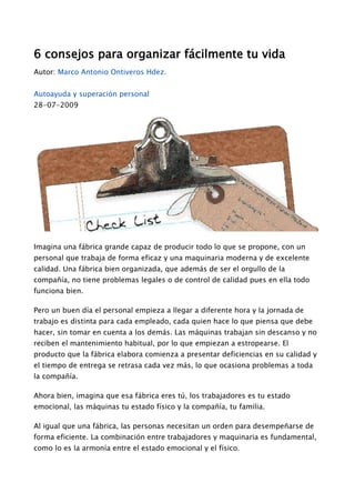 6 consejos para organizar fácilmente tu vida
Autor: Marco Antonio Ontiveros Hdez.
Autoayuda y superación personal
28-07-2009
Imagina una fábrica grande capaz de producir todo lo que se propone, con un
personal que trabaja de forma eficaz y una maquinaria moderna y de excelente
calidad. Una fábrica bien organizada, que además de ser el orgullo de la
compañía, no tiene problemas legales o de control de calidad pues en ella todo
funciona bien.
Pero un buen día el personal empieza a llegar a diferente hora y la jornada de
trabajo es distinta para cada empleado, cada quien hace lo que piensa que debe
hacer, sin tomar en cuenta a los demás. Las máquinas trabajan sin descanso y no
reciben el mantenimiento habitual, por lo que empiezan a estropearse. El
producto que la fábrica elabora comienza a presentar deficiencias en su calidad y
el tiempo de entrega se retrasa cada vez más, lo que ocasiona problemas a toda
la compañía.
Ahora bien, imagina que esa fábrica eres tú, los trabajadores es tu estado
emocional, las máquinas tu estado físico y la compañía, tu familia.
Al igual que una fábrica, las personas necesitan un orden para desempeñarse de
forma eficiente. La combinación entre trabajadores y maquinaria es fundamental,
como lo es la armonía entre el estado emocional y el físico.
 