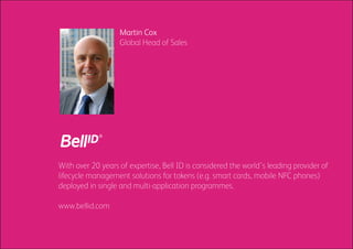 Martin Cox
                   Global Head of Sales




With over 20 years of expertise, Bell ID is considered the world’s leading provider of
lifecycle management solutions for tokens (e.g. smart cards, mobile NFC phones)
deployed in single and multi-application programmes.

www.bellid.com
 