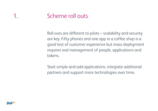 1. 				 Scheme roll outs

          Roll outs are different to pilots – scalability and security
          are key. Fifty phones and one app in a coffee shop is a
          good test of customer experience but mass deployment
          requires real management of people, applications and
          tokens.

          Start simple and add applications, integrate additional
          partners and support more technologies over time.
 