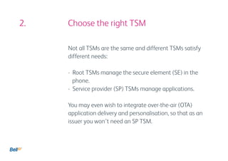2. 					 Choose the right TSM

           Not all TSMs are the same and different TSMs satisfy
           different needs:

           - Root TSMs manage the secure element (SE) in the 		
             phone.
           - Service provider (SP) TSMs manage applications.

           You may even wish to integrate over-the-air (OTA)
           application delivery and personalisation, so that as an
           issuer you won’t need an SP TSM.
 