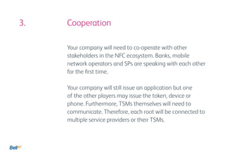 3. 				 Cooperation

         Your company will need to co-operate with other
         stakeholders in the NFC ecosystem. Banks, mobile
         network operators and SPs are speaking with each other
         for the first time.

         Your company will still issue an application but one
         of the other players may issue the token, device or
         phone. Furthermore, TSMs themselves will need to
         communicate. Therefore, each root will be connected to
         multiple service providers or their TSMs.
 