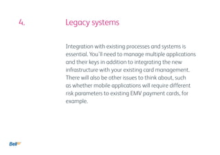 4. 				 Legacy systems

          Integration with existing processes and systems is
          essential. You’ll need to manage multiple applications
          and their keys in addition to integrating the new
          infrastructure with your existing card management.
          There will also be other issues to think about, such
          as whether mobile applications will require different
          risk parameters to existing EMV payment cards, for
          example.
 