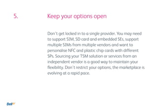 5. 				 Keep your options open

          Don’t get locked in to a single provider. You may need
          to support SIM, SD card and embedded SEs, support
          multiple SIMs from multiple vendors and want to
          personalise NFC and plastic chip cards with different
          SPs. Sourcing your TSM solution or services from an
          independent vendor is a good way to maintain your
          flexibility. Don’t restrict your options, the marketplace is
          evolving at a rapid pace.
 