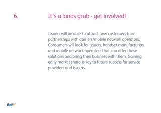 6.					 It’s a lands grab - get involved!

            Issuers will be able to attract new customers from
            partnerships with carriers/mobile network operators.
            Consumers will look for issuers, handset manufacturers
            and mobile network operators that can offer these
            solutions and bring their business with them. Gaining
            early market share is key to future success for service
            providers and issuers.
 