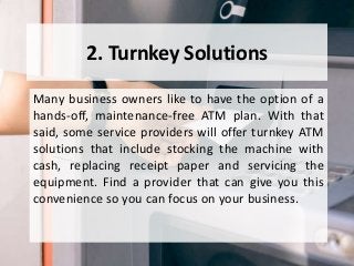 2. Turnkey Solutions
Many business owners like to have the option of a
hands-off, maintenance-free ATM plan. With that
said, some service providers will offer turnkey ATM
solutions that include stocking the machine with
cash, replacing receipt paper and servicing the
equipment. Find a provider that can give you this
convenience so you can focus on your business.
 