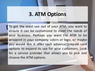 3. ATM Options
To get the most use out of your ATM, you want to
ensure it can be customized to meet the needs of
your business. Perhaps you want the ATM to be
wrapped in your company colors or logo, or maybe
you would like it offer cash advance/prepaid card
options to expand its use for your customers. Look
for a service provider that allows you to pick and
choose the ATM options.
 