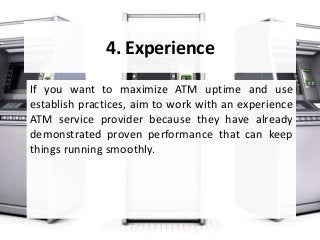 4. Experience
If you want to maximize ATM uptime and use
establish practices, aim to work with an experience
ATM service provider because they have already
demonstrated proven performance that can keep
things running smoothly.
 