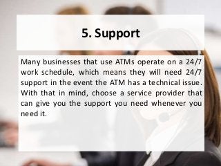 5. Support
Many businesses that use ATMs operate on a 24/7
work schedule, which means they will need 24/7
support in the event the ATM has a technical issue.
With that in mind, choose a service provider that
can give you the support you need whenever you
need it.
 