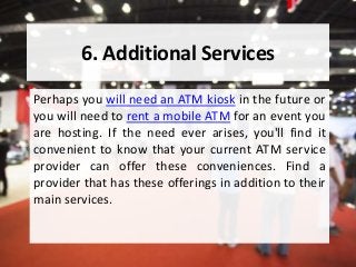 6. Additional Services
Perhaps you will need an ATM kiosk in the future or
you will need to rent a mobile ATM for an event you
are hosting. If the need ever arises, you'll find it
convenient to know that your current ATM service
provider can offer these conveniences. Find a
provider that has these offerings in addition to their
main services.
 