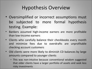 Hypothesis Overview
• Oversimplified or incorrect assumptions must
be subjected to more formal hypothesis
testing. Example:
• Bankers assumed high-income earners are more profitable
than low-income earners
• Clients who carefully balance their checkbooks every month
and minimize fees due to overdrafts are unprofitable
checking account customers
• Old clients were more likely to diminish CD balances by large
amounts compared to younger clients
– This was non-intutive because conventional wisdom suggested
that older clients have a larger portfolio of assets and seek less
risky investments
 
