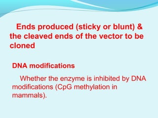 Ends produced (sticky or blunt) &
the cleaved ends of the vector to be
cloned
DNA modifications
Whether the enzyme is inhibited by DNA
modifications (CpG methylation in
mammals).
 