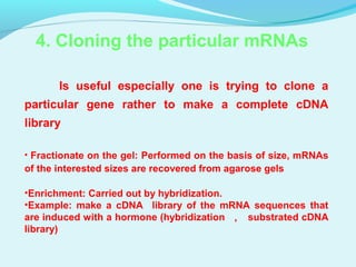 4. Cloning the particular mRNAs
Is useful especially one is trying to clone a
particular gene rather to make a complete cDNA
library
• Fractionate on the gel: Performed on the basis of size, mRNAs
of the interested sizes are recovered from agarose gels
•Enrichment: Carried out by hybridization.
•Example: make a cDNA library of the mRNA sequences that
are induced with a hormone (hybridization ， substrated cDNA
library)
 