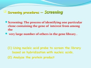 Screening procedures —Screening procedures — ScreeningScreening
Screening: The process of identifying one particular
clone containing the gene of interest from among
the
 very large number of others in the gene library .
(1) Using nucleic acid probe to screen the library
based on hybridization with nucleic acids.
(2) Analyze the protein product
 