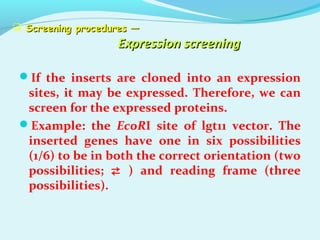  Screening procedures —Screening procedures —
Expression screeningExpression screening
If the inserts are cloned into an expression
sites, it may be expressed. Therefore, we can
screen for the expressed proteins.
Example: the EcoRI site of lgt11 vector. The
inserted genes have one in six possibilities
(1/6) to be in both the correct orientation (two
possibilities;  ) and reading frame (three
possibilities).
 