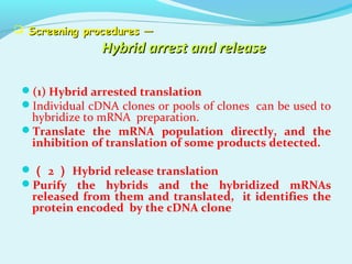  Screening procedures —Screening procedures —
Hybrid arrest and releaseHybrid arrest and release
(1) Hybrid arrested translation
Individual cDNA clones or pools of clones can be used to
hybridize to mRNA preparation.
Translate the mRNA population directly, and the
inhibition of translation of some products detected.
（ 2 ） Hybrid release translation
Purify the hybrids and the hybridized mRNAs
released from them and translated, it identifies the
protein encoded by the cDNA clone
 