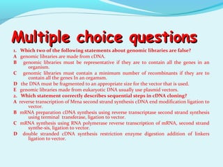 Multiple choice questionsMultiple choice questions
1. Which two of the following statements about genomic libraries are false?
A genomic libraries are made from cDNA.
B genomic libraries must be representative if they are to contain all the genes in an
organism.
C genomic libraries must contain a minimum number of recombinants if they are to
contain all the genes In an orgamsm.
D the DNA must be fragmented to an appropriate size for the vector that is used.
E genomic libraries made from eukaryotic DNA usually use plasmid vectors.
2. Which statement correctly describes sequential steps in cDNA cloning?
A reverse transcription of Mrna second strand synthesis cDNA end modification ligation to
vector.
B mRNA preparation cDNA synthesis using reverse transcriptase second strand synthesis
using terminal transferase, ligation to vector.
C mRNA synthesis using RNA polymerase reverse transcription of mRNA, second strand
synthe­sis, ligation to vector.
D double stranded cDNA synthesis restriction enzyme digestion addition of linkers
ligation to vector.
 