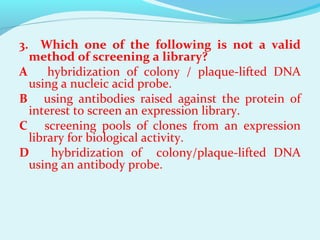 3. Which one of the following is not a valid
method of screening a library?
A hybridization of colony / plaque­lifted DNA
using a nucleic acid probe.
B using antibodies raised against the protein of
interest to screen an expression library.
C screening pools of clones from an expression
library for biological activity.
D hybridization of colony/plaque­lifted DNA
using an antibody probe.
 