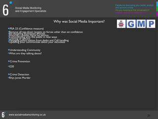 Why was Social Media Important?

•Remove (Confidence measure)on forces other than on confidence
•
  PSA 23
         all top-down targets
•Re-designing businesses process
•Ensuring a greater focuspublic in new ways
                           on service
•Communicate with the
•Training of officers
•Managing your communities about your Call handling
•Updating
           police station front desks and
                                          successes


•What are they talking about?
•
  Understanding Community



•Crime Prevention
•G20

•Rhys Jones Murder
•
  Crime Detection




                                                                        20
                                                                        20
 