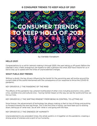 6 CONSUMER TRENDS TO KEEP HOLD OF 2021
by Varidda Voraakom
HELLO 2021!
Congratulations to us all for (almost) making it through 2020, the year taking us off guard. Before the
calendar’s end, it feels strange but yet hopeful to take a glimpse into what 2021 have instore for us in
bid to stay up to speed with the times of unprecedented changes.
WHAT FUELS 2021 TRENDS
Without a doubt, the key drivers influencing the trends for the upcoming year will evolve around the
current state of the world intertwined with the consequence of our response to thrive the COVID-10
pandemic.
KEY DRIVER 01 // THE PANDEMIC OF THE MIND
The effects of this pandemic has ushered multifaceted of other crisis including economic crisis, politic
crisis, societal crisis and cultural crisis - having mental impact on the way we see the world and how we
live our lives.
KEY DRIVER 02 // THE SHIFTING MINDSET FROM BEING IN CONTROL TO LETTING GO
Since forever, the advancement of technology has always making us feel on top of things and pushing
us forward towards the next big things. This is the first time in history, we have been put to slowing
down, letting go of ‘what-was’, be ok with ‘what-is’ and going with the flow.
KEY DRIVER 03 // THE ONENESS OF HUMANITY
Unprecedented to any precedent times, the whole world is in it together on this pandemic, creating a
strong sense of oneness and a spirit of our humanity.
 