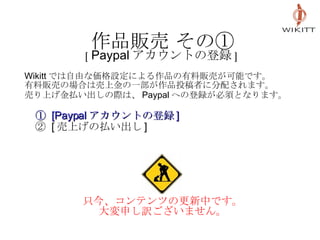 作品販売 その① [ Paypal アカウントの登録 ] Wikitt では自由な価格設定による作品の有料販売が可能です。 有料販売の場合は売上金の一部が作品投稿者に分配されます。 売り上げ金払い出しの際は、 Paypal への登録が必須となります。   　 ①  [Paypal アカウントの登録 ] 　 ②  [ 売上げの払い出し ] 只今、コンテンツの更新中です。 大変申し訳ございません。 
