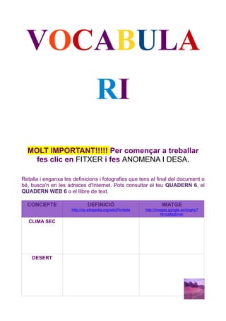 VOCABULA
                                    RI
  MOLT IMPORTANT!!!!! Per començar a treballar
    fes clic en FITXER i fes ANOMENA I DESA.

Retalla i enganxa les definicions i fotografies que tens al final del document o
bé, busca'n en les adreces d'Internet. Pots consultar el teu QUADERN 6, el
QUADERN WEB 6 o el llibre de text.

  CONCEPTE                    DEFINICIÓ                              IMATGE
                     http://ca.wikipedia.org/wiki/Portada   http://images.google.es/imghp?
                                                                      hl=ca&tab=wi
   CLIMA SEC




    DESERT
 