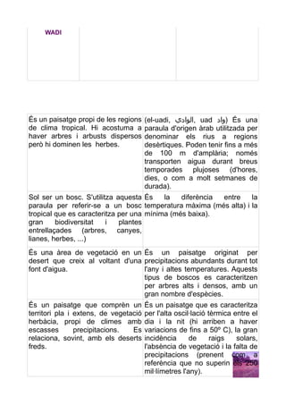 WADI




És un paisatge propi de les regions    (el-uadi, ‫ ,الوادي‬uad ‫ )واد‬És una
de clima tropical. Hi acostuma a       paraula d'origen àrab utilitzada per
haver arbres i arbusts dispersos       denominar els rius a regions
però hi dominen les herbes.            desèrtiques. Poden tenir fins a més
                                       de 100 m d'amplària; només
                                       transporten aigua durant breus
                                       temporades plujoses (d'hores,
                                       dies, o com a molt setmanes de
                                       durada).
Sol ser un bosc. S'utilitza aquesta És    la   diferència entre  la
paraula per referir-se a un bosc temperatura màxima (més alta) i la
tropical que es caracteritza per una mínima (més baixa).
gran     biodiversitat   i   plantes
entrellaçades (arbres, canyes,
lianes, herbes, ...)
És una àrea de vegetació en un És un paisatge originat per
desert que creix al voltant d'una precipitacions abundants durant tot
font d'aigua.                     l'any i altes temperatures. Aquests
                                  tipus de boscos es caracteritzen
                                  per arbres alts i densos, amb un
                                  gran nombre d'espècies.
És un paisatge que comprèn un          És un paisatge que es caracteritza
territori pla i extens, de vegetació   per l'alta oscil·lació tèrmica entre el
herbàcia, propi de climes amb          dia i la nit (hi arriben a haver
escasses        precipitacions.  Es    variacions de fins a 50º C), la gran
relaciona, sovint, amb els deserts     incidència      de      raigs   solars,
freds.                                 l'absència de vegetació i la falta de
                                       precipitacions (prenent com a
                                       referència que no superin els 250
                                       mil·límetres l'any).
 