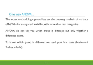 One way ANOVA…
The t-test methodology generalizes to the one-way analysis of variance
(ANOVA) for categorical variables with more than two categories.
ANOVA do not tell you which group is different, but only whether a
difference exists.
To know which group is different, we used post hoc tests (bonferroni,
Tuckey, scheffe).
BY ADISU B.
 