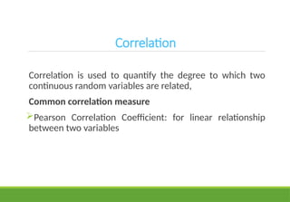 Correlation
Correlation is used to quantify the degree to which two
continuous random variables are related,
Common correlation measure
Pearson Correlation Coefficient: for linear relationship
between two variables
 