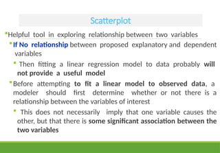 Scatterplot
Helpful tool in exploring relationship between two variables
If No relationship between proposed explanatory and dependent
variables
 Then fitting a linear regression model to data probably will
not provide a useful model
Before attempting to fit a linear model to observed data, a
modeler should first determine whether or not there is a
relationship between the variables of interest
 This does not necessarily imply that one variable causes the
other, but that there is some significant association between the
two variables
 