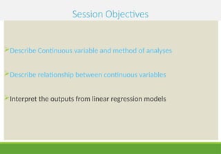Session Objectives
Describe Continuous variable and method of analyses
Describe relationship between continuous variables
Interpret the outputs from linear regression models
 