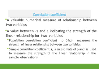 Correlation coefficient
A valuable numerical measure of relationship between
two variables
A value between -1 and 1 indicating the strength of the
linear relationship for two variables
Population correlation coefficient ρ (rho) measures the
strength of linear relationship between two variables
Sample correlation coefficient, r, is an estimate of ρ and is used
to measure the strength of the linear relationship in the
sample observations.
 