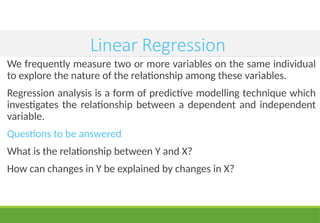 Linear Regression
We frequently measure two or more variables on the same individual
to explore the nature of the relationship among these variables.
Regression analysis is a form of predictive modelling technique which
investigates the relationship between a dependent and independent
variable.
Questions to be answered
What is the relationship between Y and X?
How can changes in Y be explained by changes in X?
 