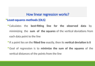 How linear regression works?
Least-squares methods (OLS)
Calculates the best-fitting line for the observed data by
minimizing the sum of the squares of the vertical deviations from
each data point to the line
If a point lies on the fitted line exactly, then its vertical deviation is 0
Goal of regression is to minimize the sum of the squares of the
vertical distances of the points from the line
 