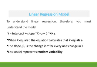 Linear Regression Model
To understand linear regression, therefore, you must
understand the model
Y = intercept + slope *X =a + β *X+ ε
When X equals 0 the equation calculates that Y equals a
The slope, β, is the change in Y for every unit change in X
Epsilon (ε) represents random variability
 