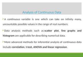 Analysis of Continuous Data
A continuous variable is one which can take on infinity many,
uncountable possible values in the range of real numbers.
Data analysis methods such as scatter plot, line graphs and
histogram are applicable for describing numerical data.
More advanced methods for inferential analysis of continuous data
include correlation, t-test, ANOVA and linear regression.
 