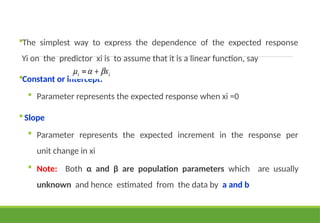 The simplest way to express the dependence of the expected response
Yi on the predictor xi is to assume that it is a linear function, say
Constant or intercept:
 Parameter represents the expected response when xi =0
Slope
 Parameter represents the expected increment in the response per
unit change in xi
 Note: Both α and β are population parameters which are usually
unknown and hence estimated from the data by a and b
 