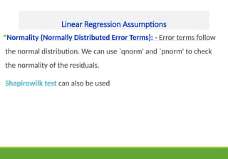 Linear Regression Assumptions
Normality (Normally Distributed Error Terms): - Error terms follow
the normal distribution. We can use `qnorm' and `pnorm' to check
the normality of the residuals.
Shapirowilk test can also be used
 