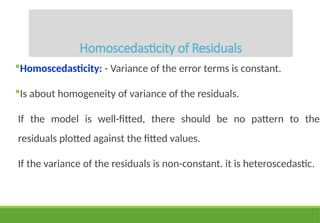Homoscedasticity of Residuals
Homoscedasticity: - Variance of the error terms is constant.
Is about homogeneity of variance of the residuals.
If the model is well-fitted, there should be no pattern to the
residuals plotted against the fitted values.
If the variance of the residuals is non-constant. it is heteroscedastic.
 