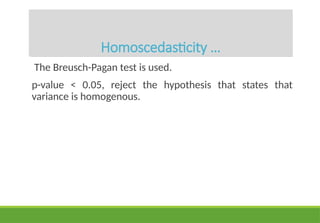 Homoscedasticity …
The Breusch-Pagan test is used.
p-value < 0.05, reject the hypothesis that states that
variance is homogenous.
 