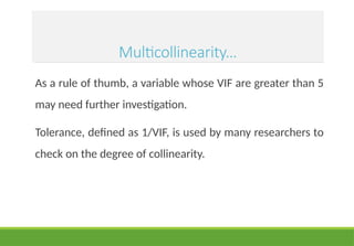 Multicollinearity…
As a rule of thumb, a variable whose VIF are greater than 5
may need further investigation.
Tolerance, defined as 1/VIF, is used by many researchers to
check on the degree of collinearity.
 